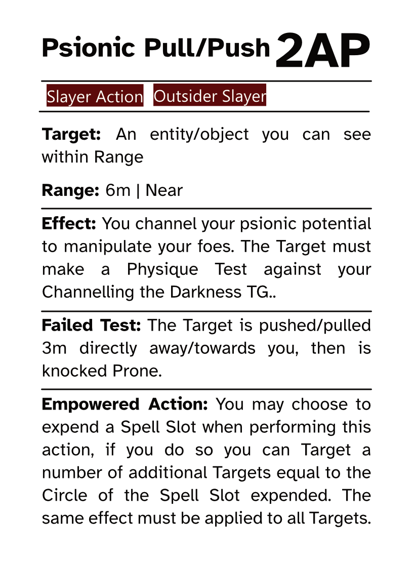 Slayer Action Card Psionic Pull/Push AP Cost: 2AP Target: An entity/object you can see within Range Range: 6m | Near Effect: You channel your psionic potential to manipulate your foes. The Target must make a Physique Test against your Channelling the Darkness TG. Failed Test: The Target is pushed/pulled 3m directly away/towards you, then is knocked Prone. Empowered Action: You may choose to expend a Spell Slot when performing this action, if you do so you can Target a number of additional Targets equal to the Circle of the Spell Slot expended. The same effect must be applied to all Targets.